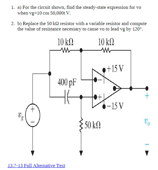 1. a) For the circuit shown, find the steady-state expression for vo
when vg=10 cos 50,000t V.
2. b) Replace the 50 k2 resistor with a variable resistor and compute
the value of resistance necessary to cause vo to lead vg by 120°.
10 kN
10 k.
+15 V
400 pF
+.
-15 V
§50 kM
13.7-13 Full Alternative Text
