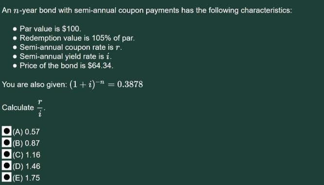 An n-year bond with semi-annual coupon payments has the following characteristics:
• Par value is $100.
• Redemption value is 105% of par.
• Semi-annual coupon rate is r.
• Semi-annual yield rate is i.
• Price of the bond is $64.34.
You are also given: (1+ i)-" = 0.3878
Calculate
(A) 0.57
(B) 0.87
(C) 1.16
(D) 1.46
(E) 1.75
