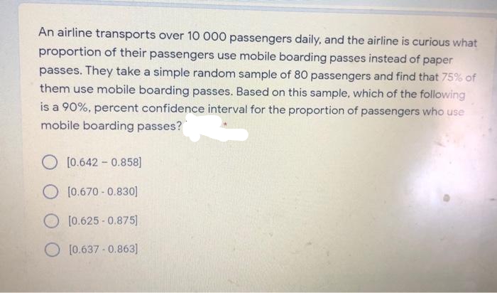 An airline transports over 10 000 passengers daily, and the airline is curious what
proportion of their passengers use mobile boarding passes instead of paper
passes. They take a simple random sample of 80 passengers and find that 75% of
them use mobile boarding passes. Based on this sample, which of the following
is a 90%, percent confidence interval for the proportion of passengers who use
use
mobile boarding passes?
O [0.642 - 0.858]
O (0.670 -0.830]
O [0.625 - 0.875]
[0.637 -0.863]
