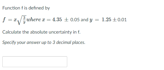 Function f is defined by
= x/ where x = 4.35 + 0.05 and y = 1.25 +0.01
Calculate the absolute uncertainty in f.
Specify your answer up to 3 decimal places.
