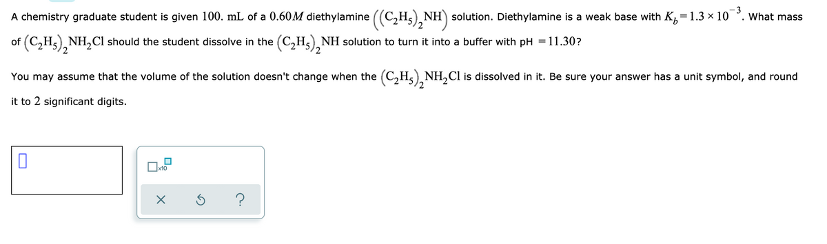 A chemistry graduate student is given 100. mL of a 0.60M diethylamine ((C,Hs), NI
NH) solution. Diethylamine is a weak base with K, =
= 1.3 × 10¯°.
3
What masS
of (C,Hs) NH,Cl should the student dissolve in the (C,H5), NH solution to turn it into a buffer with pH = 11.30?
You may assume that the volume of the solution doesn't change when the (C,H,) NH,Cl is dissolved in it. Be sure your answer has a unit symbol, and round
2
it to 2 significant digits.
