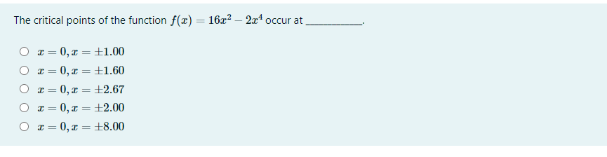 The critical points of the function f(x) = 16x? – 2x4 occur at
O x = 0, x =±1.00
O x = 0, x =±1.60
O x = 0, x = ±2.67
O x = 0, x = ±2.00
%3D
O x = 0, x = ±8.00
