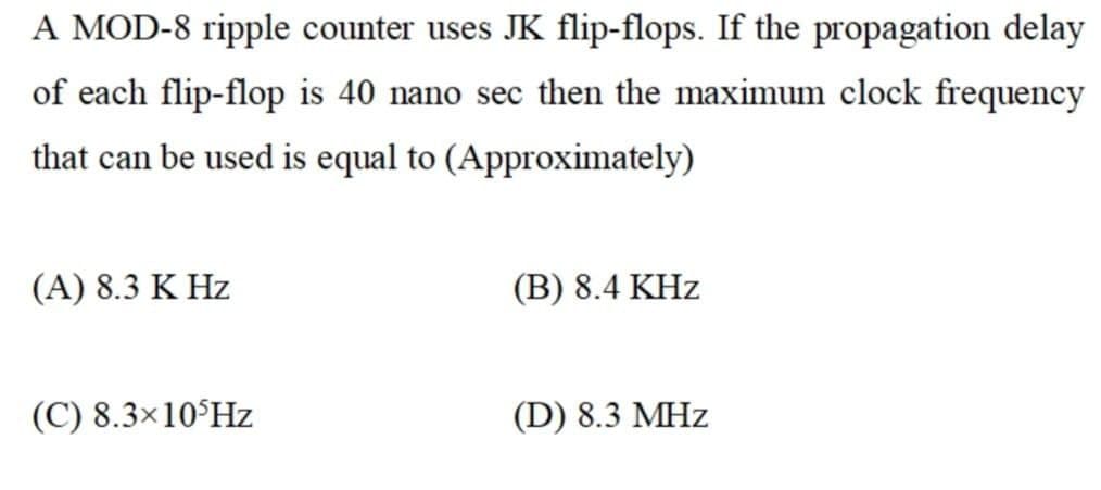 A MOD-8 ripple counter uses JK flip-flops. If the propagation delay
of each flip-flop is 40 nano sec then the maximum clock frequency
that can be used is equal to (Approximately)
(A) 8.3 K Hz
(B) 8.4 KHz
(C) 8.3×10°HZ
(D) 8.3 MHz
