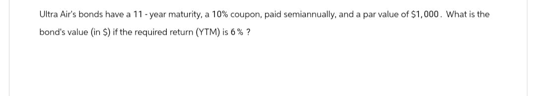 Ultra Air's bonds have a 11-year maturity, a 10% coupon, paid semiannually, and a par value of $1,000. What is the
bond's value (in $) if the required return (YTM) is 6% ?