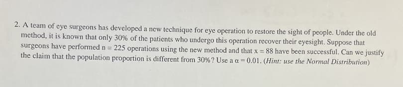 2. A team of eye surgeons has developed a new technique for eye operation to restore the sight of people. Under the old
method, it is known that only 30% of the patients who undergo this operation recover their eyesight. Suppose that
surgeons have performed n = 225 operations using the new method and that x = 88 have been successful. Can we justify
the claim that the population proportion is different from 30% ? Use a a=0.01. (Hint: use the Normal Distribution)