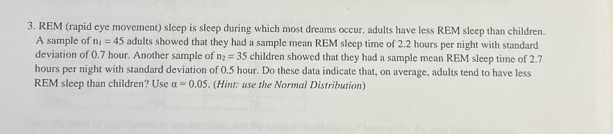 3. REM (rapid eye movement) sleep is sleep during which most dreams occur. adults have less REM sleep than children.
A sample of n₁ = 45 adults showed that they had a sample mean REM sleep time of 2.2 hours per night with standard
deviation of 0.7 hour. Another sample of n₂ = 35 children showed that they had a sample mean REM sleep time of 2.7
hours per night with standard deviation of 0.5 hour. Do these data indicate that, on average, adults tend to have less
REM sleep than children? Use a = 0.05. (Hint: use the Normal Distribution)