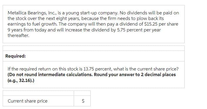 Metallica Bearings, Inc., is a young start-up company. No dividends will be paid on
the stock over the next eight years, because the firm needs to plow back its
earnings to fuel growth. The company will then pay a dividend of $15.25 per share
9 years from today and will increase the dividend by 5.75 percent per year
thereafter.
Required:
If the required return on this stock is 13.75 percent, what is the current share price?
(Do not round intermediate calculations. Round your answer to 2 decimal places
(e.g., 32.16).)
Current share price
S
