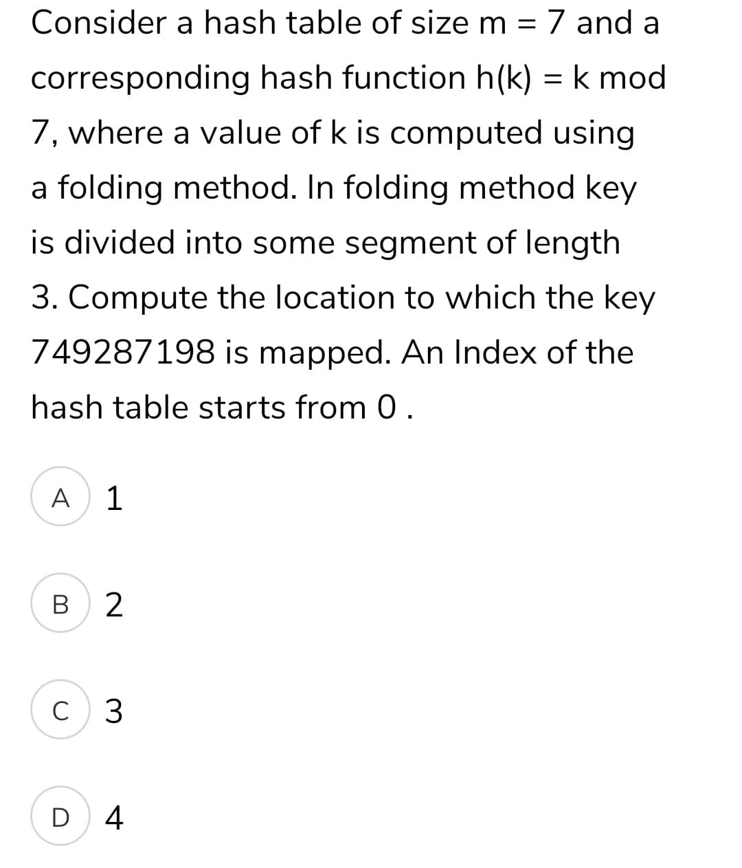 Consider a hash table of size m = 7 and a
corresponding hash function h(k) = k mod
7, where a value of k is computed using
a folding method. In folding method key
is divided into some segment of length
3. Compute the location to which the key
749287198 is mapped. An Index of the
hash table starts from 0.
A
1
В
C 3
D 4
