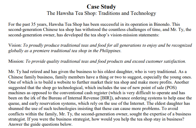 Case Study
The Hawsha Tea Shop: Traditions and Technology
For the past 35 years, Hawsha Tea Shop has been successful in its operation in Binondo. This
second-generation Chinese tea shop has withstood the countless challenges of time, and Mr. Ty, the
second-generation owner, has developed the tea shop's vision-mission statements:
Vision: To proudly produce traditional teas and food for all generations to enjoy and be recognized
globally as a premiere traditional tea shop in the Philippines.
Mission: To provide quality traditional teas and food products and exceed customer satisfaction.
Mr. Ty had retired and has given the business to his oldest daughter, who is very traditional. As a
Chinese family business, family members have a thing or two to suggest, especially the young ones.
One of which is to build a website to further market their tea shop and make more profits. Another
suggested that the shop go technological, which includes the use of new point of sale (POS)
machines as opposed to the conventional cash register (which is very difficult to operate and has
been on the irk of the Bureau of Internal Revenue [BIR]), advance ordering systems to help ease the
queue, and early reservation systems, which rely on the use of the Internet. The eldest daughter has
shunned the use of such technologies insisting that these can cause more problems. To avoid
conflicts within the family, Mr. Ty, the second-generation owner, sought the expertise of a business
strategist. If you were the business strategist, how would you help the tea shop stay in business?
Answer the guide questions below.
