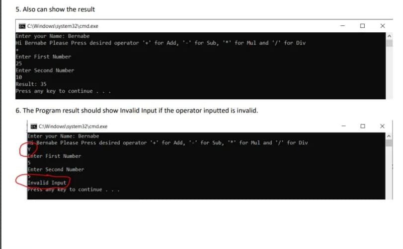 5. Also can show the result
CAWindows\system32\cmd.exe
Enter your Name: Bernabe
Hi Bernabe Please Press desired operator '+' for Add, '-' for Sub, **
for Mul and '/' for Div
Enter First Number
25
Enter Second Number
10
Result: 35
Press any key to continue
6. The Program result should show Invalid Input if the operator inputted is invalid.
CAWindows\system32\cmd.exe
Enter your Name: Bernabe
i Bernabe Please Press desired operator '' for Add, '-' for Sub, *' for Mul and '/' for Div
Enter First Number
Enter Second Number
Invalid Input
Press any key to continue
