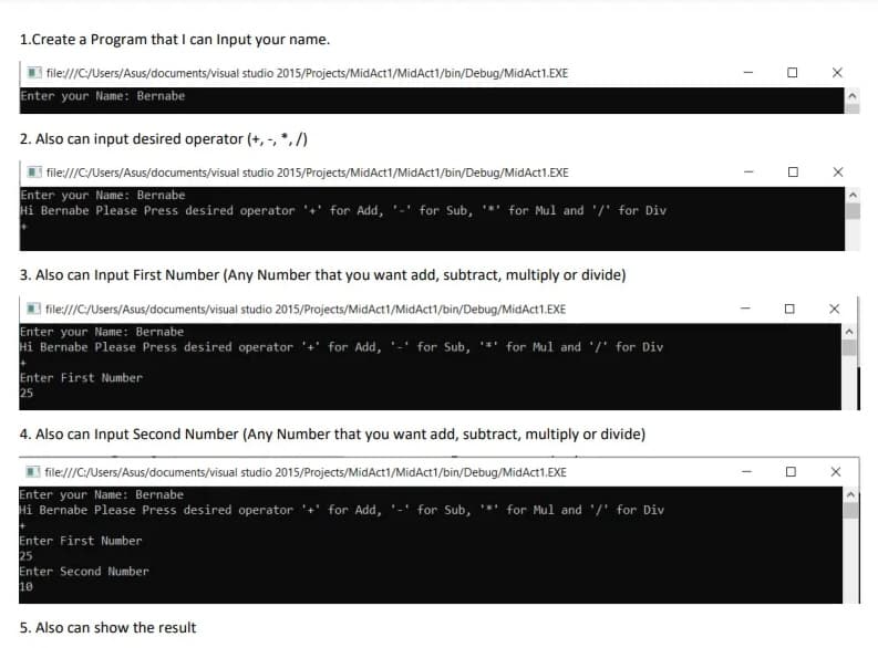 1.Create a Program that I can Input your name.
file///C/Users/Asus/documents/visual studio 2015/Projects/MidAct1/MidAct1/bin/Debug/MidAct1.EXE
Enter your Name: Bernabe
2. Also can input desired operator (+, -, *,/)
| file///C/Users/Asus/documents/visual studio 2015/Projects/MidAct1/MidAct1/bin/Debug/MidAct1.EXE
Enter your Name: Bernabe
Hi Bernabe Please Press desired operator '+' for Add, '-' for Sub, '*' for Mul and '/' for Div
3. Also can Input First Number (Any Number that you want add, subtract, multiply or divide)
| file///C/Users/Asus/documents/visual studio 2015/Projects/MidAct1/MidAct1/bin/Debug/MidAct1.EXE
Enter your Name: Bernabe
Hi Bernabe Please Press desired operator '+' for Add, '-' for Sub, '*'
for Mul and '/' for Div
Enter First Number
25
4. Also can Input Second Number (Any Number that you want add, subtract, multiply or divide)
file///C/Users/Asus/documents/visual studio 2015/Projects/MidAct1/MidAct1/bin/Debug/MidAct1.EXE
Enter your Name: Bernabe
Hi Bernabe Please Press desired operator '+' for Add,
for Sub, *' for Mul and '/' for Div
Enter First Number
25
Enter Second Number
10
5. Also can show the result
