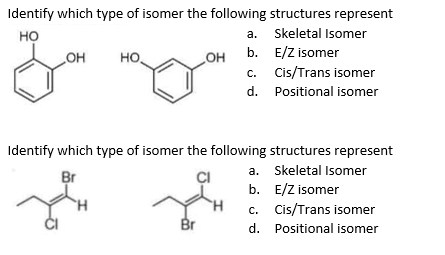 Identify which type of isomer the following structures represent
но
a. Skeletal Isomer
b. E/Z isomer
c. Cis/Trans isomer
OH
но
OH
d. Positional isomer
Identify which type of isomer the following structures represent
a. Skeletal Isomer
Br
b. E/Z isomer
c. Cis/Trans isomer
Br
d. Positional isomer
