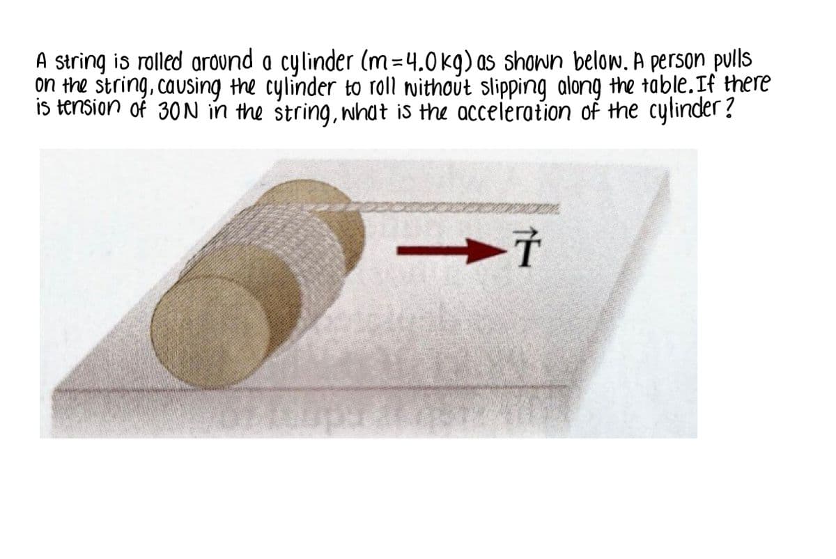 A string is rolled around a cylinder (m=4.0 kg) as shown below. A person pulls
on the string, causing the cylinder to roll nwithout slipping along the table.If there
IS tension of 30 N in the string, what is the acceieration of the cylinder ?
