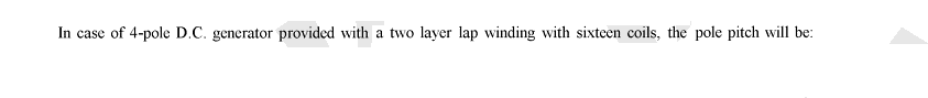 In case of 4-pole D.C. generator provided with a two layer lap winding with sixteen coils, the pole pitch will be: