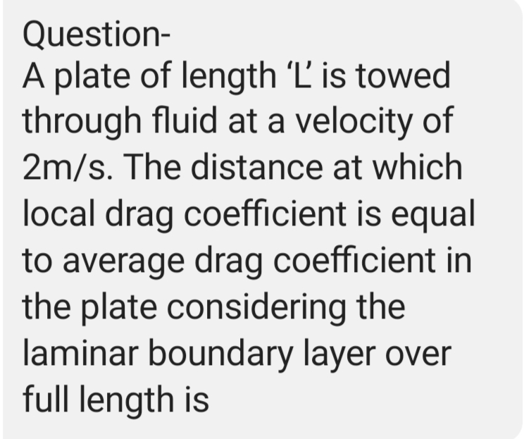 Question-
A plate of length 'L' is towed
through fluid at a velocity of
2m/s. The distance at which
local drag coefficient is equal
to average drag coefficient in
the plate considering the
laminar boundary layer over
full length is