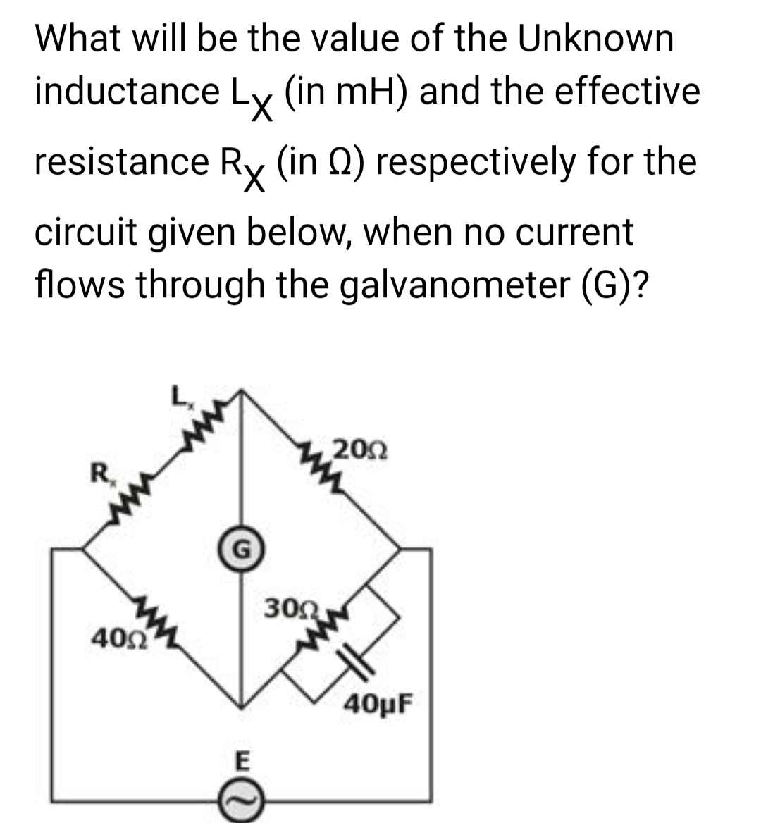 What will be the value of the Unknown
inductance Lx (in mH) and the effective
resistance Rx (in 2) respectively for the
circuit given below, when no current
flows through the galvanometer (G)?
R
400
E
3002
2002
40μF