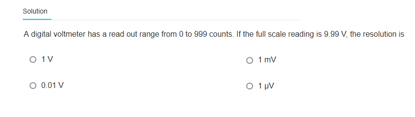 Solution
A digital voltmeter has a read out range from 0 to 999 counts. If the full scale reading is 9.99 V, the resolution is
O 1 V
O 0.01 V
O 1 mV
O 1 μV
