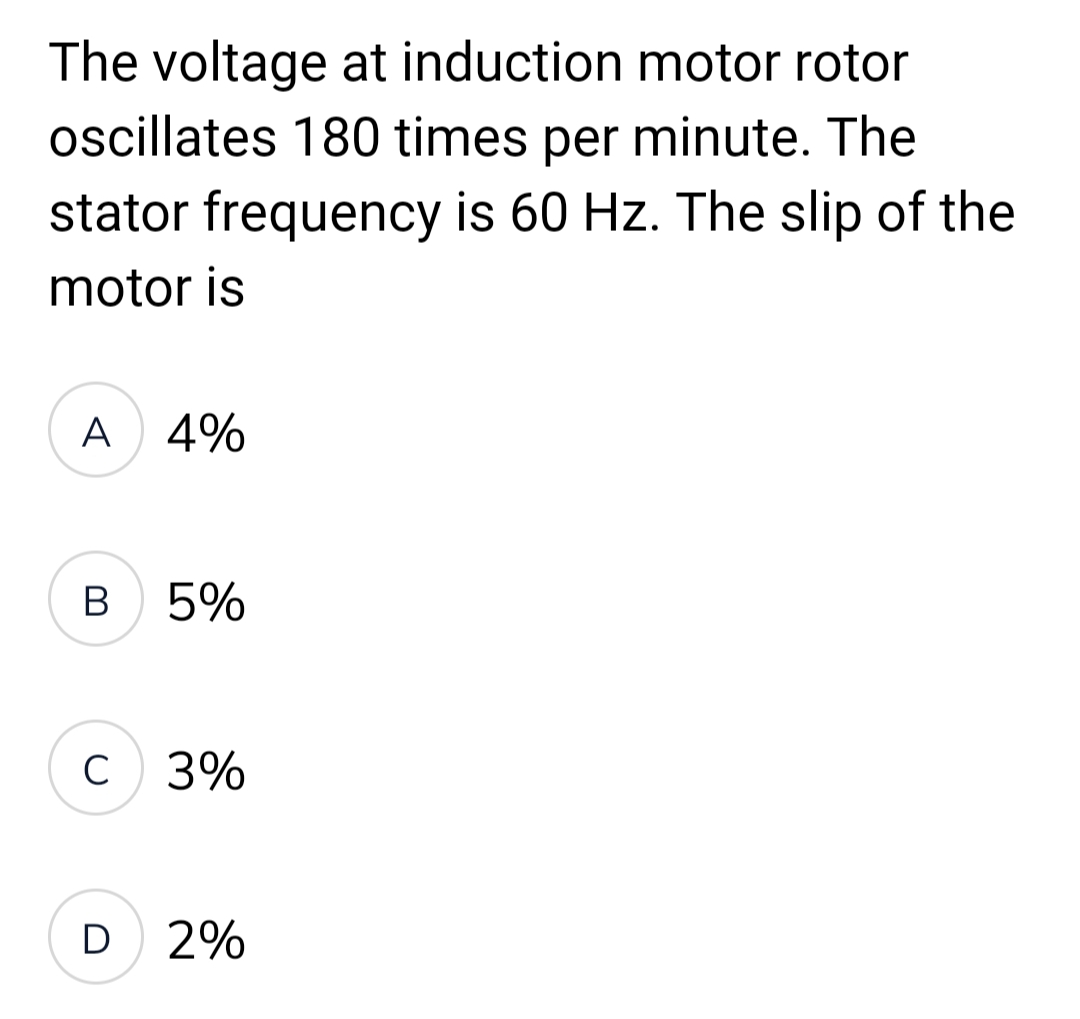 The voltage at induction motor rotor
oscillates 180 times per minute. The
stator frequency is 60 Hz. The slip of the
motor is
A 4%
B
C
5%
3%
D 2%