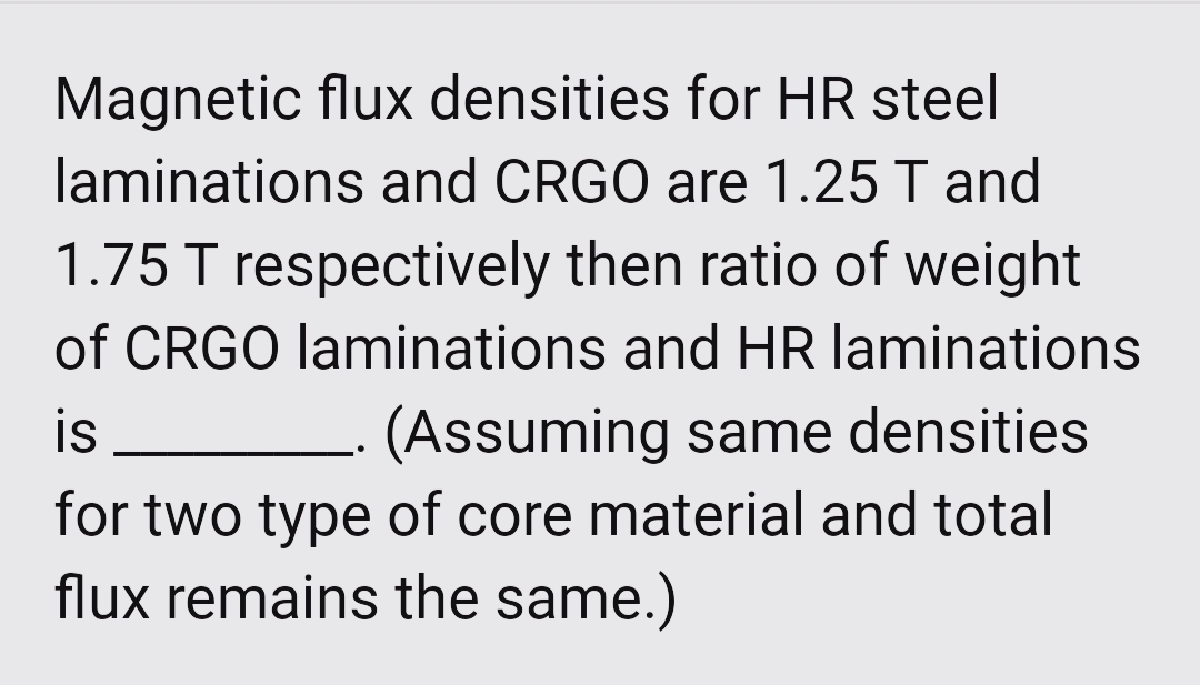 Magnetic flux densities for HR steel
laminations and CRGO are 1.25 T and
1.75 T respectively then ratio of weight
of CRGO laminations and HR laminations
(Assuming same densities
is
for two type of core material and total
flux remains the same.)
..