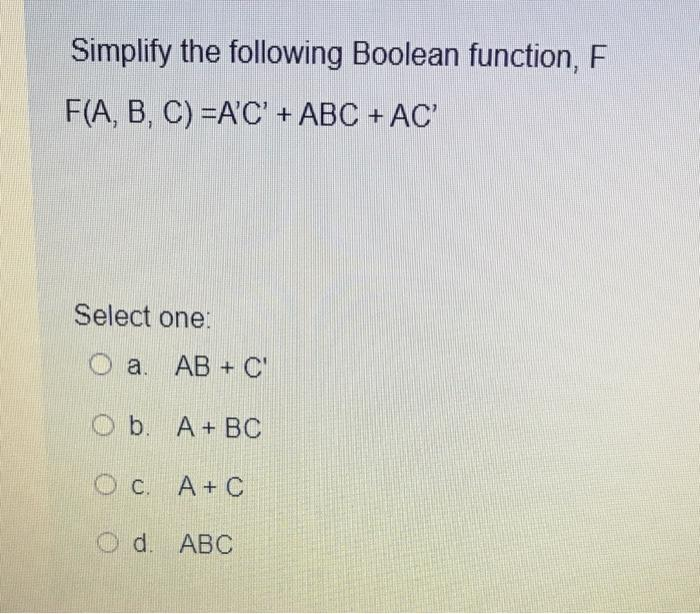 Simplify the following Boolean function, F
F(A, B, C) =A'C' + ABC + AC'
Select one:
Oa. AB+ C'
Ob. A + BC
OC. A + C
Od. ABC