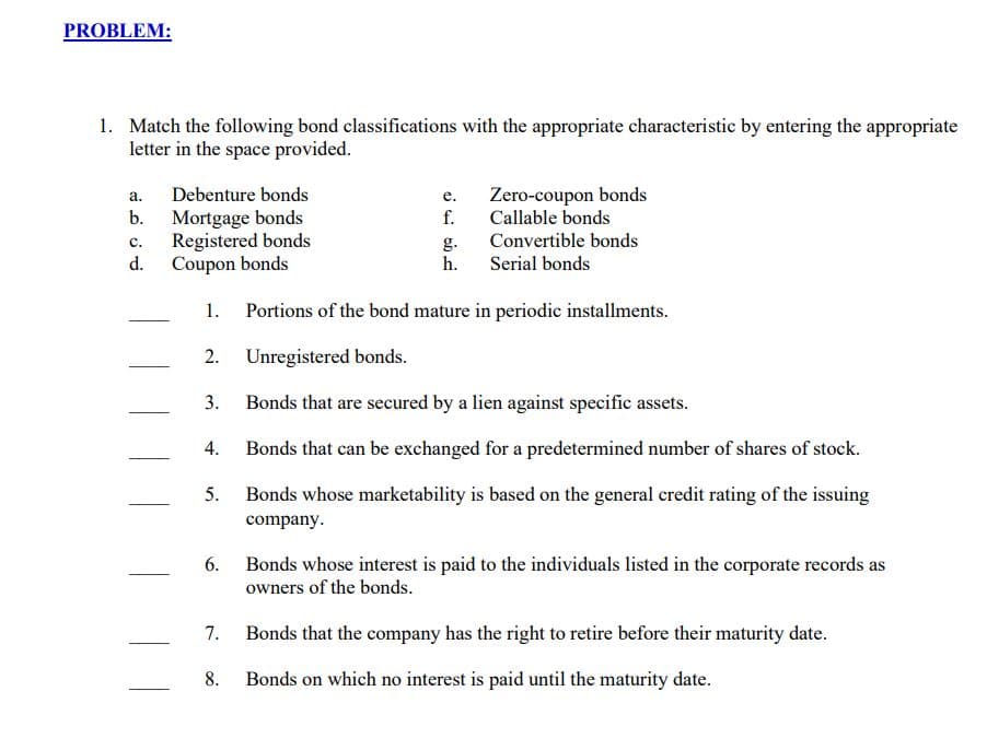 PROBLEM:
1. Match the following bond classifications with the appropriate characteristic by entering the appropriate
letter in the space provided.
Zero-coupon bonds
f.
Callable bonds
а.
Debenture bonds
е.
Mortgage bonds
Registered bonds
d.
b.
с.
Convertible bonds
g.
h.
Coupon bonds
Serial bonds
1. Portions of the bond mature in periodic installments.
2. Unregistered bonds.
3.
Bonds that are secured by a lien against specific assets.
4.
Bonds that can be exchanged for a predetermined number of shares of stock.
5.
Bonds whose marketability is based on the general credit rating of the issuing
company.
6. Bonds whose interest is paid to the individuals listed in the corporate records as
owners of the bonds.
7. Bonds that the company has the right to retire before their maturity date.
8.
Bonds on which no interest is paid until the maturity date.
