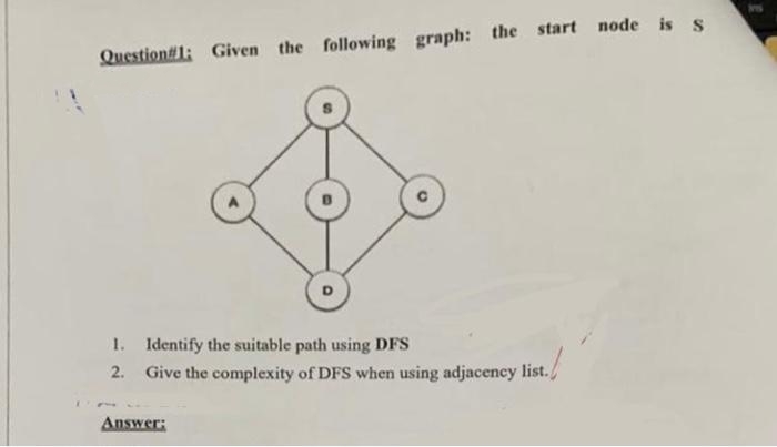 Question#1: Given the following graph: the start node is s
1. Identify the suitable path using DFS
2. Give the complexity of DFS when using adjacency list./
Answer;
