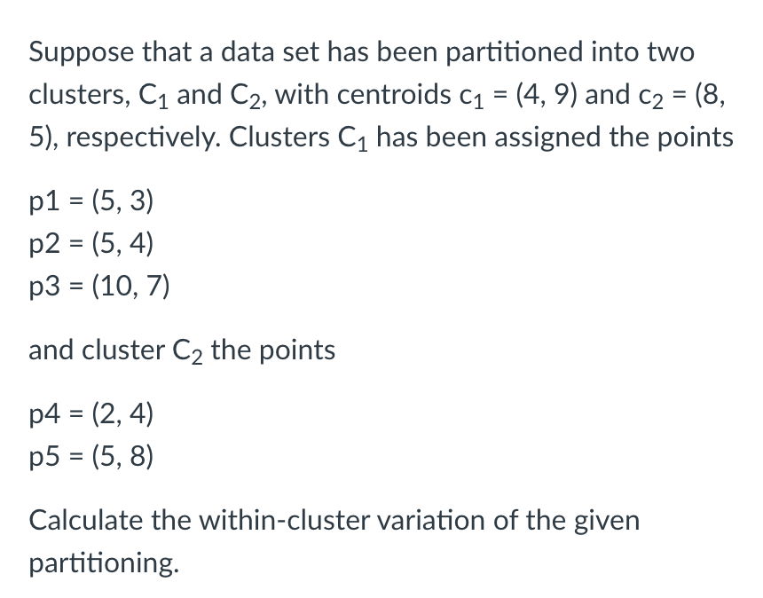 Suppose that a data set has been partitioned into two
clusters, C1 and C2, with centroids c1 = (4, 9) and c2 = (8,
5), respectively. Clusters C1 has been assigned the points
р1 %3 (5, 3)
p2 = (5, 4)
р3 3 (10, 7)
and cluster C2 the points
p4 = (2, 4)
p5 = (5, 8)
%3D
Calculate the within-cluster variation of the given
partitioning.
