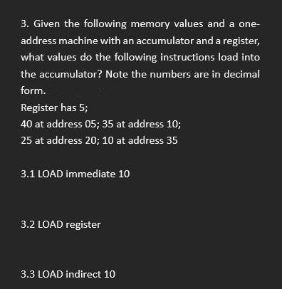 3. Given the following memory values and a one-
address machine with an accumulator and a register,
what values do the following instructions load into
the accumulator? Note the numbers are in decimal
form.
Register has 5;
40 at address 05; 35 at address 10;
25 at address 20; 10 at address 35
3.1 LOAD immediate 10
3.2 LOAD register
3.3 LOAD indirect 10
