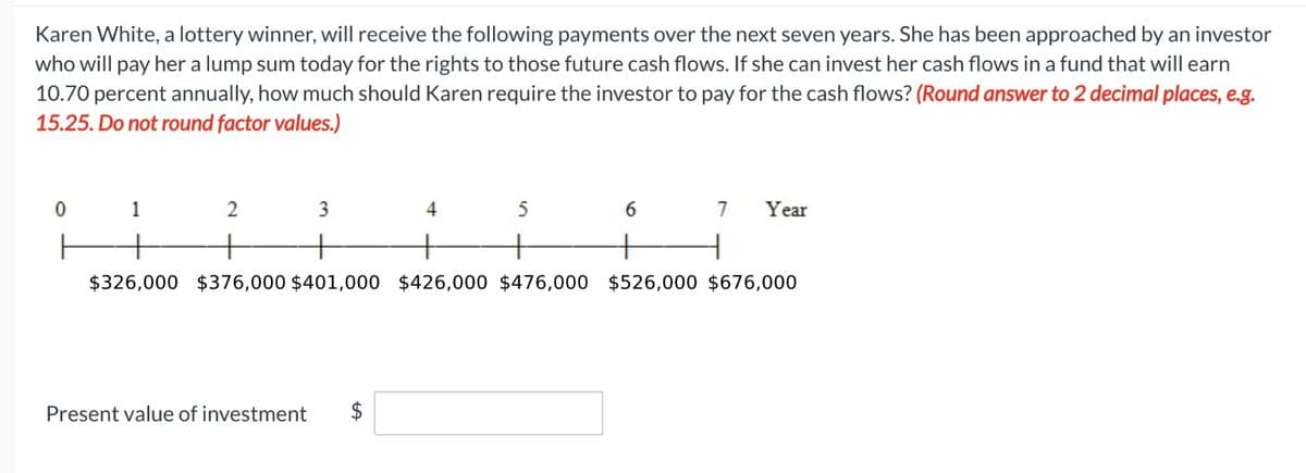 Karen White, a lottery winner, will receive the following payments over the next seven years. She has been approached by an investor
who will pay her a lump sum today for the rights to those future cash flows. If she can invest her cash flows in a fund that will earn
10.70 percent annually, how much should Karen require the investor to pay for the cash flows? (Round answer to 2 decimal places, e.g.
15.25. Do not round factor values.)
0
2
3
+
+
$326,000 $376,000 $401,000 $426,000 $476,000 $526,000 $676,000
1
Present value of investment
4
5
6
+
7
Year