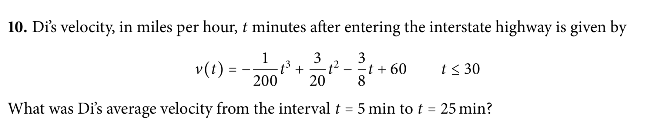 10. Di's velocity, in miles per hour, t minutes after entering the interstate highway is given by
3
3
t²
-t + 60
20
v(t) =
200
t< 30
What was Di's average velocity from the interval t = 5 min to t = 25 min?
