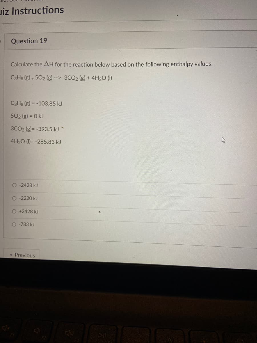 uiz Instructions
Question 19
Calculate the AH for the reaction below based on the following enthalpy values:
C3H8 (g) +502 (g) --> 3CO₂ (g) + 4H₂O (1)
C3H8 (g) = -103.85 kJ
50₂ (g) = 0 kJ
3CO2 (g)= -393.5 kJ *
4H₂O (1)= -285.83 kJ
O-2428 kJ
O-2220 kJ
O +2428 kJ
O-783 kJ
← Previous
F3