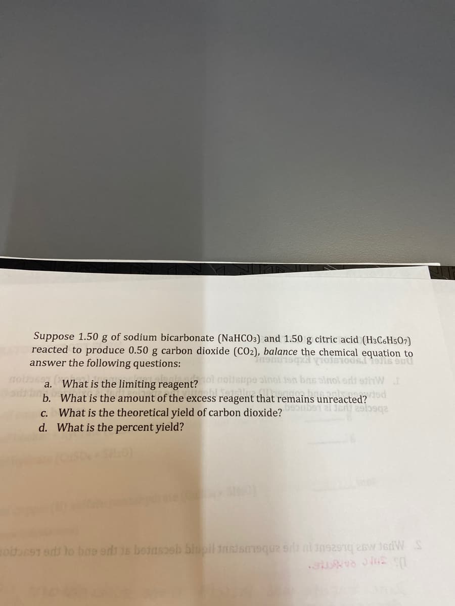 Suppose 1.50 g of sodium bicarbonate (NaHCO3)
reacted to produce 0.50 g carbon dioxide (CO2),
answer the following questions:
modoss
and 1.50 g citric acid (H3C6H507)
balance the chemical equation to
2), balance the chemical equation to
ol moltsupe sinoi jon bas pinol edt 9thW I
inabi Setsiluz.
basonis noved
a. What is the limiting reagent?
b. What is the amount of the excess reagent that remains
c. What is the theoretical yield of carbon dioxide? uber at det sqa
d. What is the percent yield?
moldoet and to be edt is beinsseh biupil tastsmeque si nins291 26w JsdW S
SUND ME (