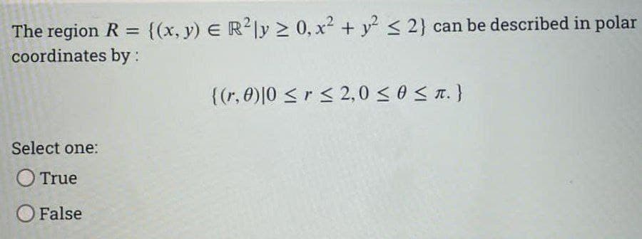The region R = {(x, y) E R2Iy > 0, x2 + y < 2} can be described in polar
coordinates by :
%3D
{(r, 0)|0 <r < 2,0 <0S T.}
Select one:
O True
O False
