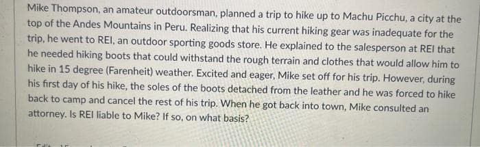 Mike Thompson, an amateur outdoorsman, planned a trip to hike up to Machu Picchu, a city at the
top of the Andes Mountains in Peru. Realizing that his current hiking gear was inadequate for the
trip, he went to REI, an outdoor sporting goods store. He explained to the salesperson at REI that
he needed hiking boots that could withstand the rough terrain and clothes that would allow him to
hike in 15 degree (Farenheit) weather. Excited and eager, Mike set off for his trip. However, during
his first day of his hike, the soles of the boots detached from the leather and he was forced to hike
back to camp and cancel the rest of his trip. When he got back into town, Mike consulted an
attorney. Is REI liable to Mike? If so, on what basis?
Tal