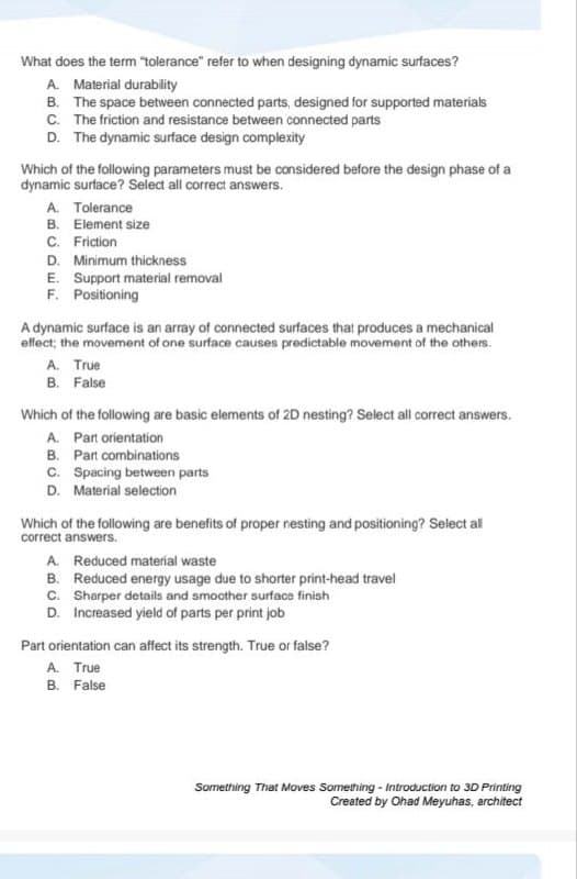 What does the term "tolerance" refer to when designing dynamic surfaces?
A. Material durability
B. The space between connected parts, designed for supported materials
C. The friction and resistance between connected parts
D. The dynamic surface design complexity
Which of the following parameters must be considered before the design phase of a
dynamic surface? Select all correct answers.
A. Tolerance
B. Element size
C. Friction
D. Minimum thickness
E. Support material removal
F. Positioning
A dynamic surface is an array of connected surfaces that produces a mechanical
effect; the movement of one surface causes predictable movement of the others.
A. True
B. False
Which of the following are basic elements of 2D nesting? Select all correct answers.
A. Part orientation
B. Part combinations
C. Spacing between parts
D. Material selection
Which of the following are benefits of proper nesting and positioning? Select all
correct answers.
A. Reduced material waste
B. Reduced energy usage due to shorter print-head travel
Sharper details and smoother surface finish
C.
D. Increased yield of parts per print job
Part orientation can affect its strength. True or false?
A. True
B. False
Something That Moves Something - Introduction to 3D Printing
Created by Ohad Meyuhas, architect