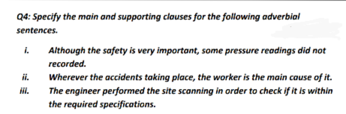 Q4: Specify the main and supporting clauses for the following adverbial
sentences.
i.
Although the safety is very important, some pressure readings did not
recorded.
ii.
Wherever the accidents taking place, the worker is the main cause of it.
ii.
The engineer performed the site scanning in order to check if it is within
the required specifications.
