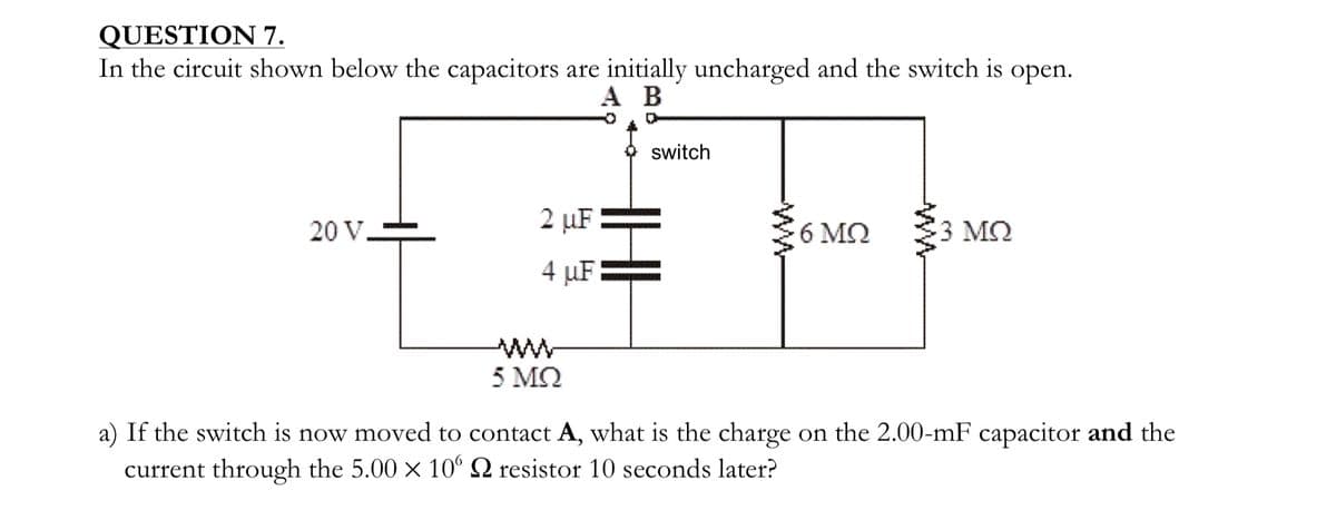 QUESTION 7.
In the circuit shown below the capacitors are initially uncharged and the switch is open.
A B
2 μF
20 V -
4 μF
switch
ww
6 ΜΩ
13 ΜΩ
ww
5 ΜΩ
a) If the switch is now moved to contact A, what is the charge on the 2.00-mF capacitor and the
current through the 5.00 × 10° S resistor 10 seconds later?