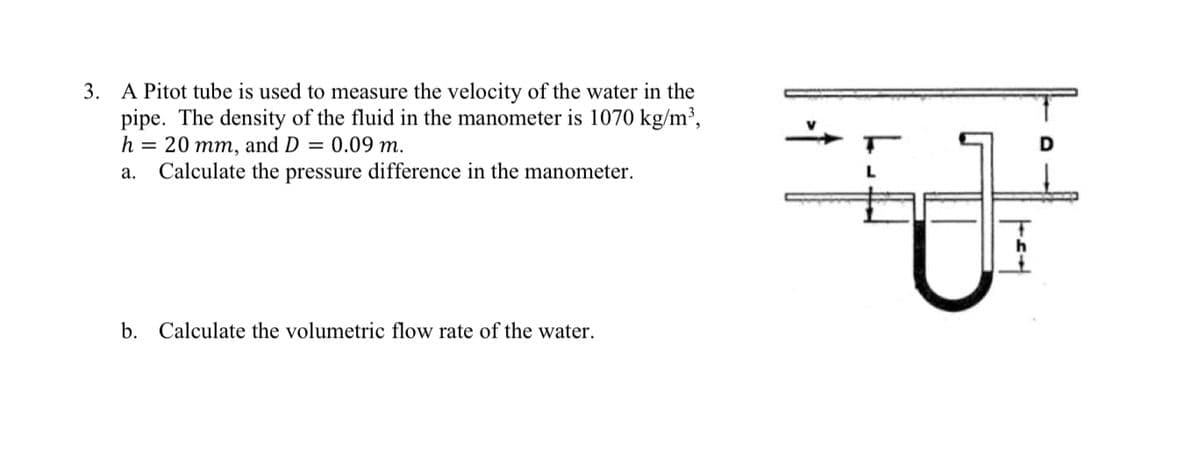 3. A Pitot tube is used to measure the velocity of the water in the
pipe. The density of the fluid in the manometer is 1070 kg/m³,
h = 20 mm, and D = 0.09 m.
a.
Calculate the pressure difference in the manometer.
b. Calculate the volumetric flow rate of the water.
