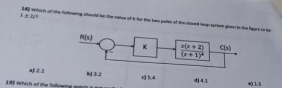 18) which of the following should be the value of K for the two poles of the closed-loop system given in the figure to be
1±2/7
a) 2.1
19) Which of the follo
R(s)
b) 3.2
K
c) 5.4
s(s+2)
(s+1)*
d) 4.1
C(s)
e) 1.3