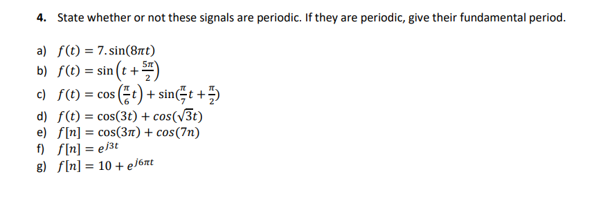 4. State whether or not these signals are periodic. If they are periodic, give their fundamental period.
a) f(t) = 7.sin(8nt)
b) f(t) = sin(t + 5)
c) f(t) = cos (t) + sin(t +
d) f(t) = cos(3t) + cos(√3t)
e) f[n] = cos(3π) + cos(7n)
f) f[n] = ej³t
g) f[n] = 10 + ejбnt