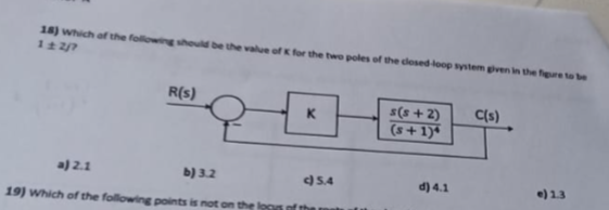 18) which of the following should be the value of K for the two poles of the closed loop system given in the figure to be
1±2/7
R(s)
a) 2.1
b) 3.2
19) Which of the following points is not on t
K
c) 5.4
s(s+2)
(s+1)*
d) 4.1
C(s)
e) 1.3