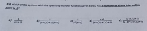 15) Which of the systems with the open loop transfer functions given below has 2 asymptotes whose intersection
point is-17
a)
x(+1)
b):
(+2)(x+2)(x-
4,00
d)
2+2
(-1)(x+1)(x+4)
e)
(x+1)(x+2)
(P-1)³ (+1)(x+4)