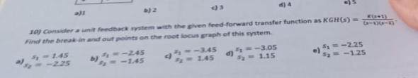 -1.45
<<--2.25
a)1
رواه
b) 2
10) Consider a unit feedback system with the given feed-forward transfer function as KGH(s) =
Find the break-in and out points on the root locus graph of this system.
<3
4y=-245
=-1.45
³1--3.45
- 1.45
d
d) 4
=-3.05
F₂= 1.15
G61-3)
S₂ = -2.25
e) = -1.25