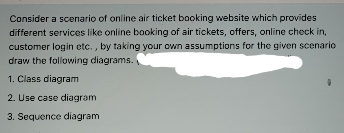 Consider a scenario of online air ticket booking website which provides
different services like online booking of air tickets, offers, online check in,
customer login etc. , by taking your own assumptions for the given scenario
draw the following diagrams.
1. Class diagram
2. Use case diagram
3. Sequence diagram
