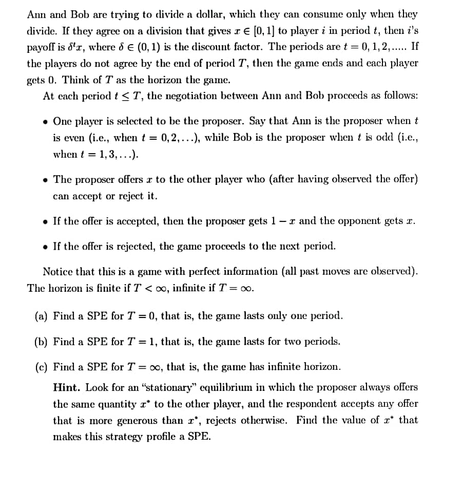 Ann and Bob are trying to divide a dollar, which they can consume only when they
divide. If they agree on a division that gives r E [0, 1] to player i in period t, then i's
payoff is 8'r, where d e (0, 1) is the discount factor. The periods are t = 0, 1, 2,... If
the players do not agree by the end of period T, then the game ends and each player
gets 0. Think of T as the horizon the game.
At each period t<T, the negotiation between Ann and Bob proceeds as follows:
• One player is selected to be the proposer. Say that An is the proposer when t
is even (i.e., when t = 0,2,...), while Bob is the proposer when t is odd (i.e.,
when t = 1,3,...).
• The proposer offers r to the other player who (after having observed the offer)
can accept or reject it.
• If the offer is accepted, then the proposer gets 1-r and the opponent gets r.
• If the offer is rejected, the game proceeds to the next period.
Notice that this is a game with perfect information (all past moves are observed).
The horizon is finite if T < o, infinite if T = 00.
(a) Find a SPE for T = 0, that is, the game lasts only one period.
(b) Find a SPE for T = 1, that is, the game lasts for two periods.
(c) Find a SPE for T = co, that is, the game has infinite horizon.
Hint. Look for an "stationary" equilibrium in which the proposer always offers
the same quantity r* to the other player, and the respondent accepts any offer
that is more generous than r*, rejects otherwise. Find the value of r* that
makes this strategy profile a SPE.
