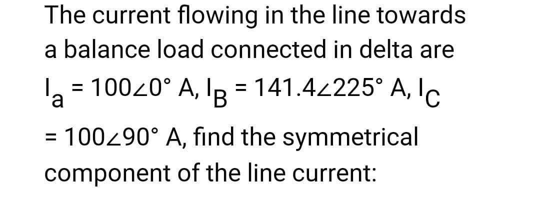 The current flowing in the line towards
a balance load connected in delta are
la = 100<0° A, B = 141.4<225° A, IC
= 100/90° A, find the symmetrical
component of the line current: