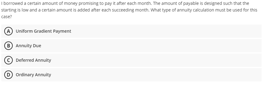 I borrowed a certain amount of money promising to pay it after each month. The amount of payable is designed such that the
starting is low and a certain amount is added after each succeeding month. What type of annuity calculation must be used for this
case?
A Uniform Gradient Payment
B Annuity Due
© Deferred Annuity
D Ordinary Annuity
