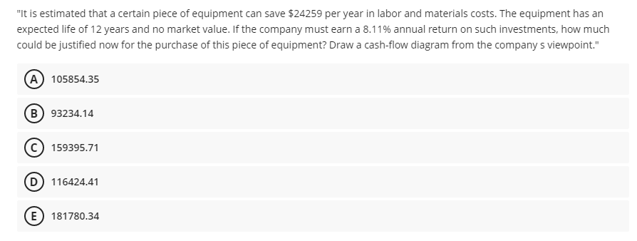 "It is estimated that a certain piece of equipment can save $24259 per year in labor and materials costs. The equipment has an
expected life of 12 years and no market value. If the company must earn a 8.11% annual return on such investments, how much
could be justified now for the purchase of this piece of equipment? Draw a cash-flow diagram from the company s viewpoint."
A 105854.35
B 93234.14
159395.71
D 116424.41
E) 181780.34
