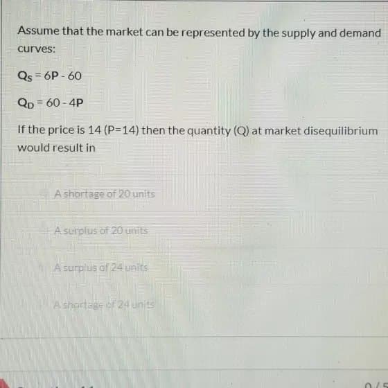 Assume that the market can be represented by the supply and demand
curves:
Qs = 6P-60
QD = 60-4P
If the price is 14 (P=14) then the quantity (Q) at market disequilibrium
would result in
A shortage of 20 units
A surplus of 20 units
A surplus of 24 units
A shortage of 24 units
0/5