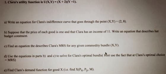1. Clara's utility function is U(X,Y)-(X+2)(Y +1).
a) Write an equation for Clara's indifference curve that goes through the point (X,Y)=(2, 8).
b) Suppose that the price of each good is one and that Clara has an income of 11. Write an equation that describes her
budget constraint.
c) Find an equation the describes Clara's MRS for any given commodity bundle (X,Y).
d)
Use the equations in parts b) and c) to solve for Clara's optimal bundle( Hint use the fact that at Clara's optimal choice
= MRS)
e) Find Clara's demand function for good X (i.e. find X(Px, Py, M).